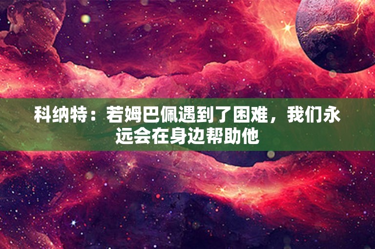 科纳特：若姆巴佩遇到了困难，我们永远会在身边帮助他