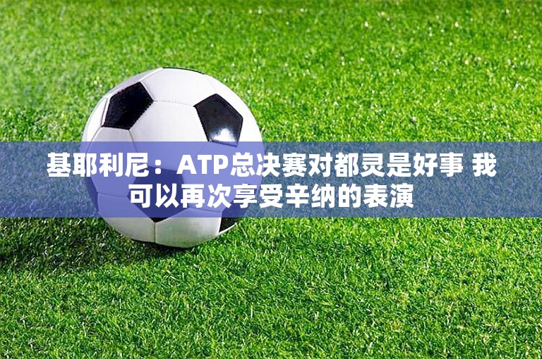 基耶利尼：ATP总决赛对都灵是好事 我可以再次享受辛纳的表演