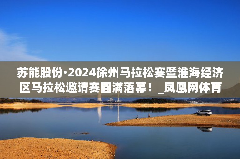 苏能股份·2024徐州马拉松赛暨淮海经济区马拉松邀请赛圆满落幕！_凤凰网体育