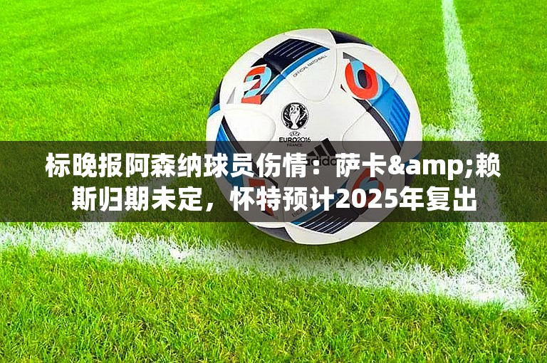 标晚报阿森纳球员伤情：萨卡&赖斯归期未定，怀特预计2025年复出