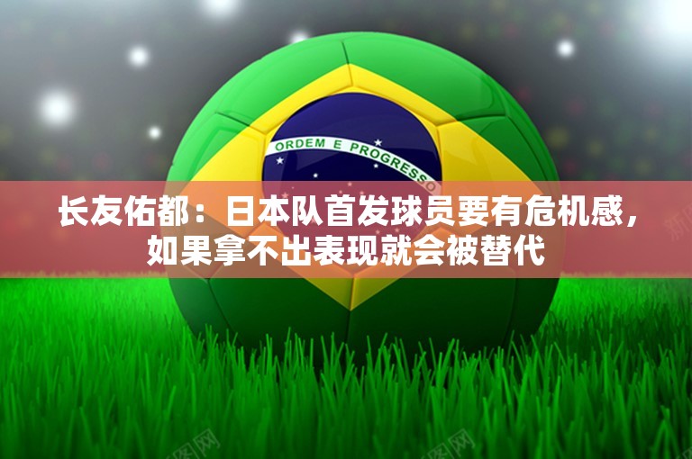 长友佑都：日本队首发球员要有危机感，如果拿不出表现就会被替代