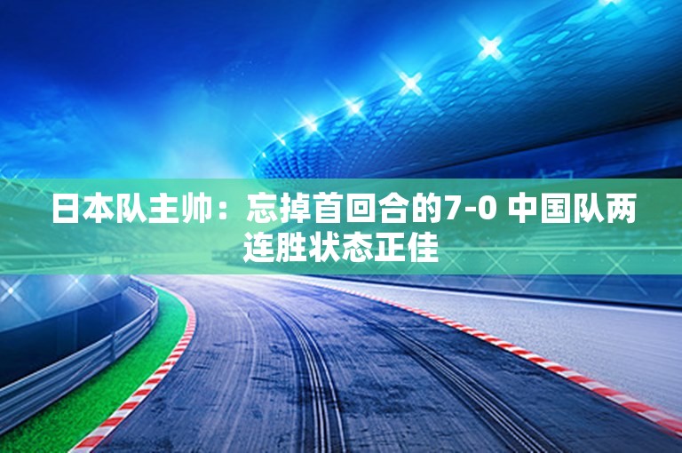 日本队主帅：忘掉首回合的7-0 中国队两连胜状态正佳