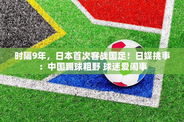 时隔9年，日本首次客战国足！日媒挑事：中国踢球粗野 球迷爱闹事