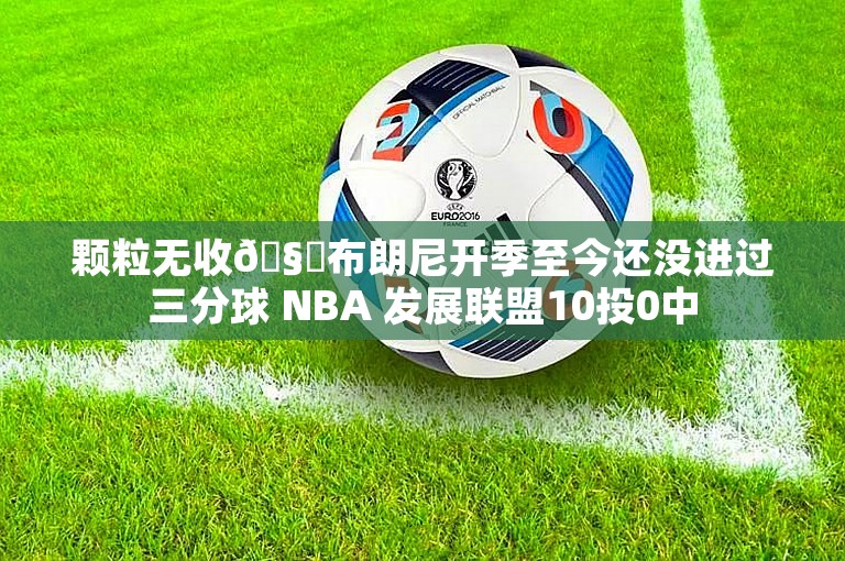 颗粒无收🧊布朗尼开季至今还没进过三分球 NBA 发展联盟10投0中