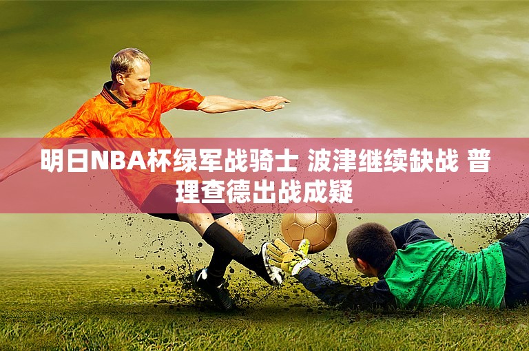 明日NBA杯绿军战骑士 波津继续缺战 普理查德出战成疑