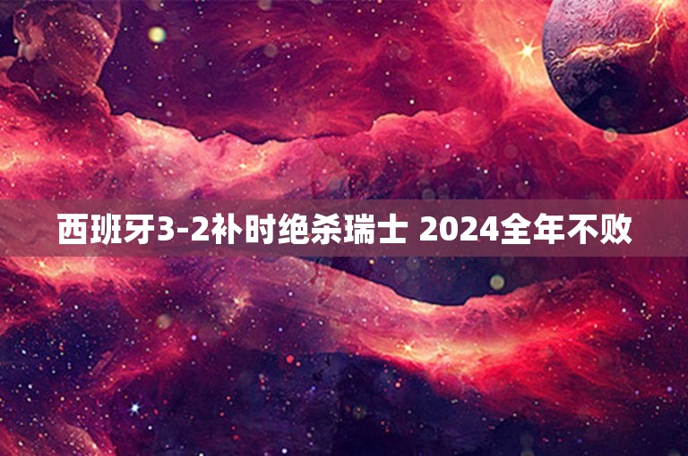 西班牙3-2补时绝杀瑞士 2024全年不败