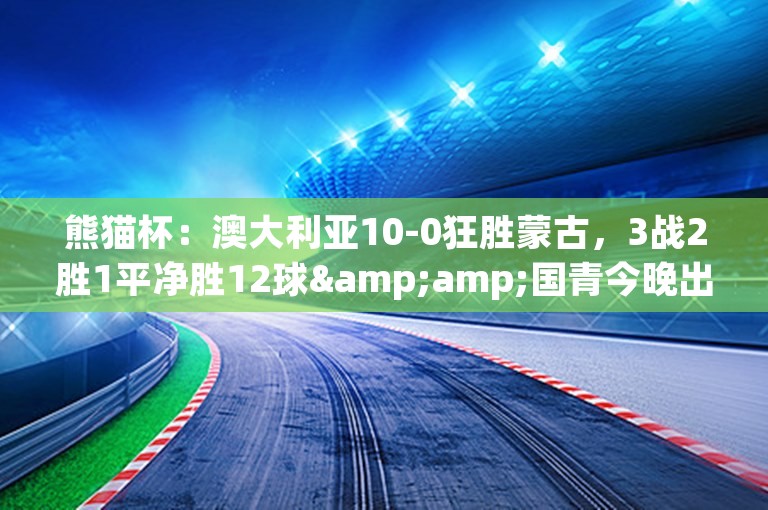 熊猫杯：澳大利亚10-0狂胜蒙古，3战2胜1平净胜12球&amp;国青今晚出战