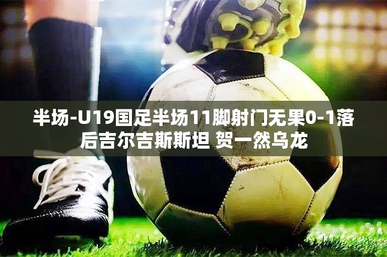 半场-U19国足半场11脚射门无果0-1落后吉尔吉斯斯坦 贺一然乌龙