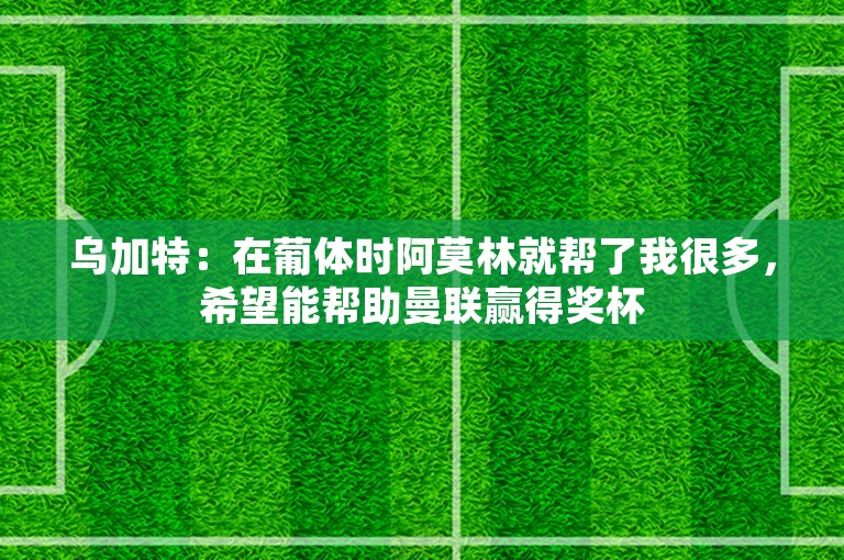 乌加特：在葡体时阿莫林就帮了我很多，希望能帮助曼联赢得奖杯