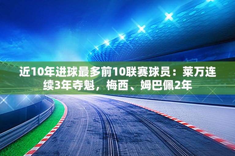 近10年进球最多前10联赛球员：莱万连续3年夺魁，梅西、姆巴佩2年