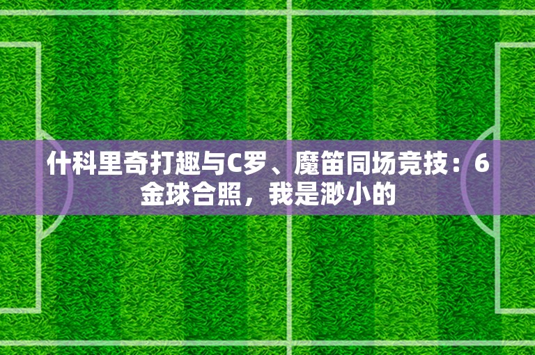 什科里奇打趣与C罗、魔笛同场竞技：6金球合照，我是渺小的