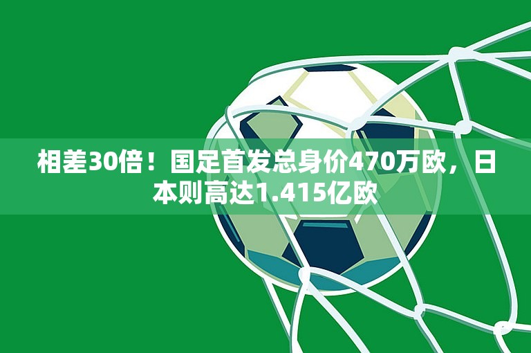 相差30倍！国足首发总身价470万欧，日本则高达1.415亿欧