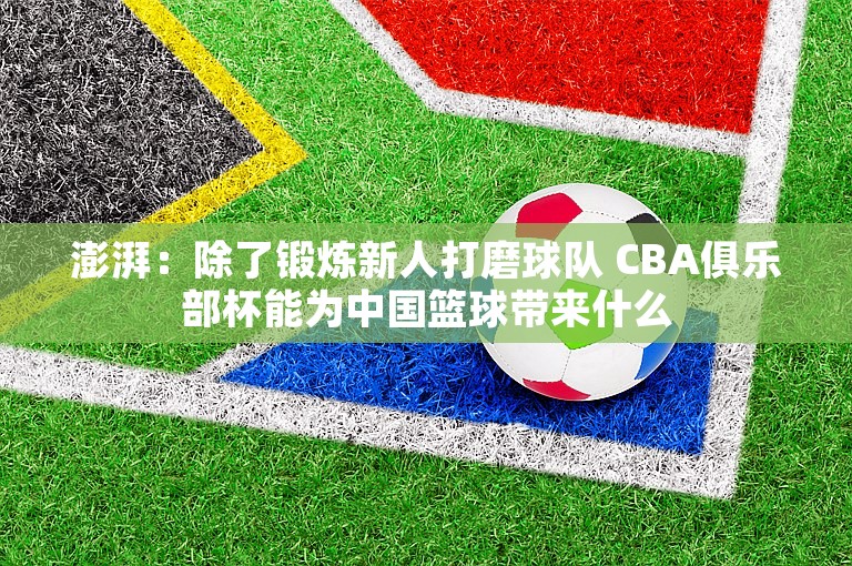 澎湃：除了锻炼新人打磨球队 CBA俱乐部杯能为中国篮球带来什么