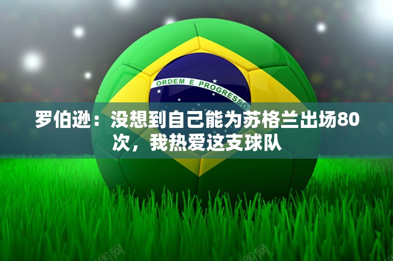 罗伯逊：没想到自己能为苏格兰出场80次，我热爱这支球队