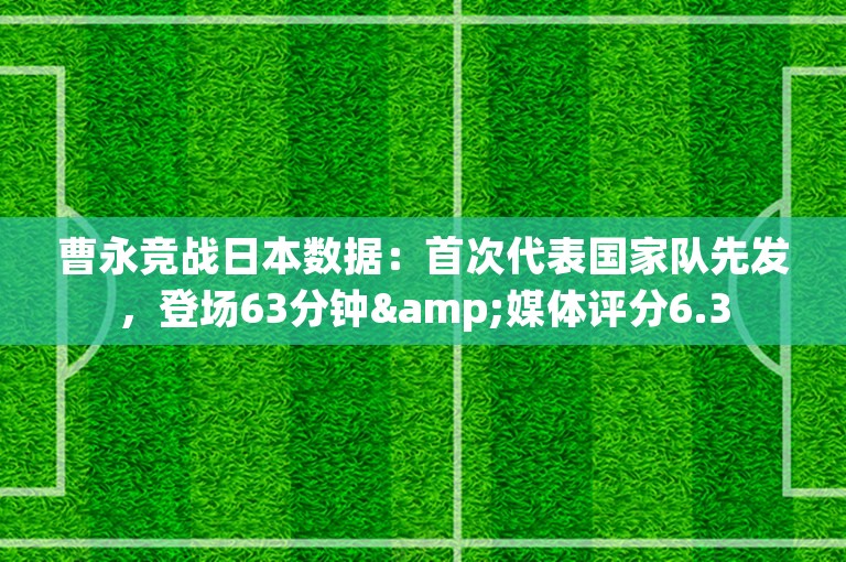 曹永竞战日本数据：首次代表国家队先发，登场63分钟&媒体评分6.3