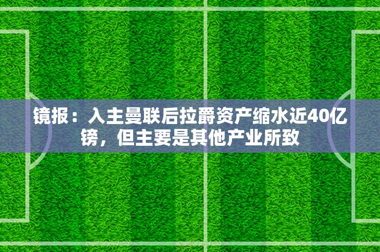 镜报：入主曼联后拉爵资产缩水近40亿镑，但主要是其他产业所致