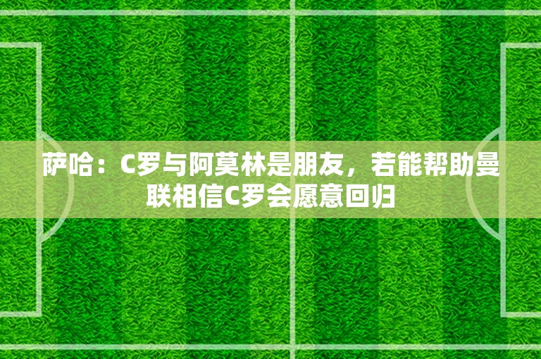 萨哈：C罗与阿莫林是朋友，若能帮助曼联相信C罗会愿意回归