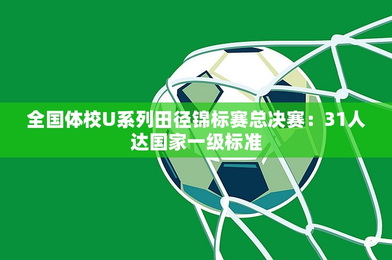 全国体校U系列田径锦标赛总决赛：31人达国家一级标准