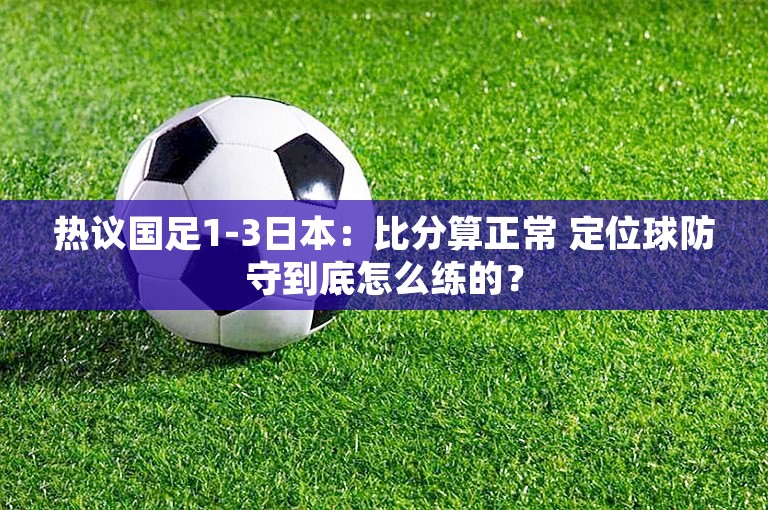 热议国足1-3日本：比分算正常 定位球防守到底怎么练的？