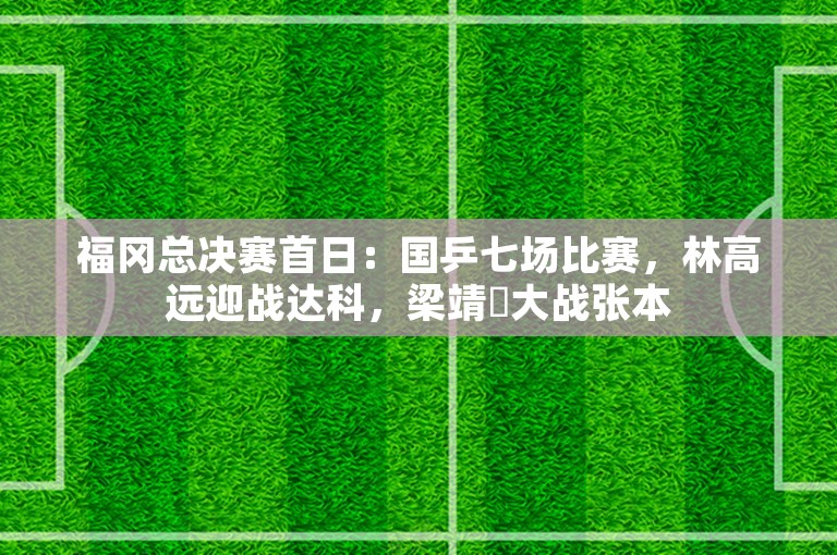 福冈总决赛首日：国乒七场比赛，林高远迎战达科，梁靖崑大战张本