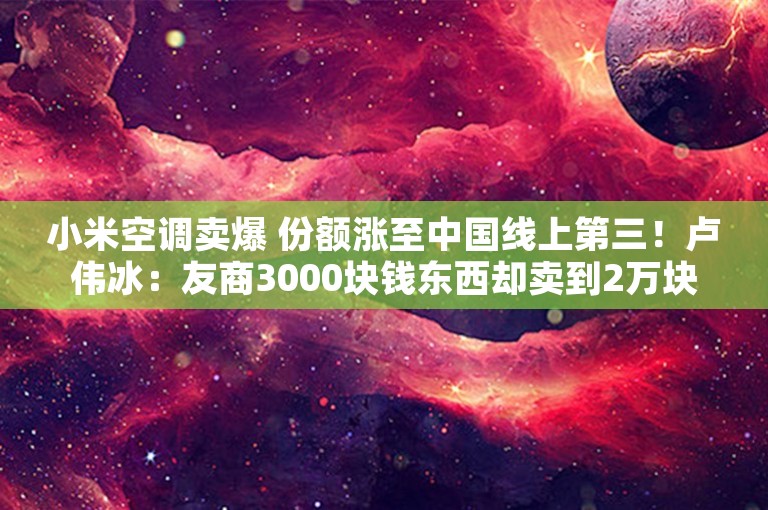 小米空调卖爆 份额涨至中国线上第三！卢伟冰：友商3000块钱东西却卖到2万块