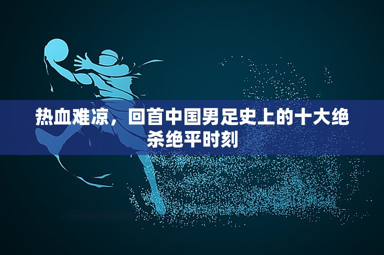 热血难凉，回首中国男足史上的十大绝杀绝平时刻