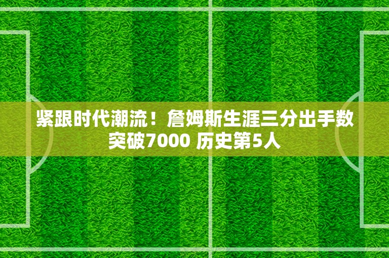 紧跟时代潮流！詹姆斯生涯三分出手数突破7000 历史第5人