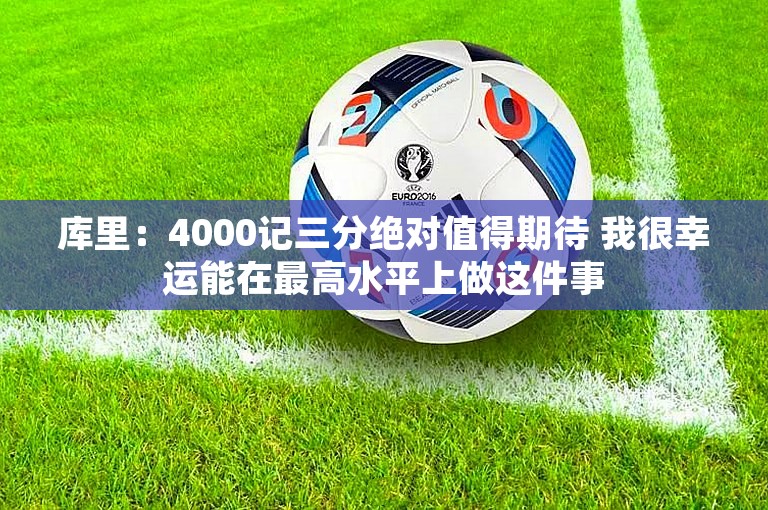 库里：4000记三分绝对值得期待 我很幸运能在最高水平上做这件事