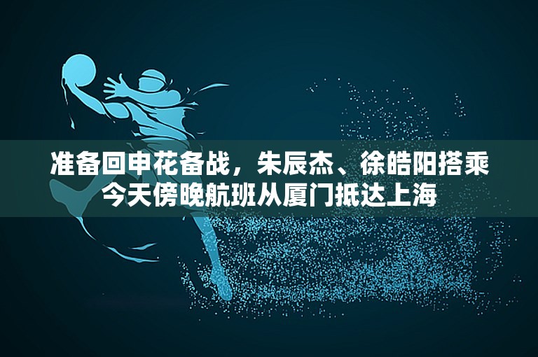 准备回申花备战，朱辰杰、徐皓阳搭乘今天傍晚航班从厦门抵达上海