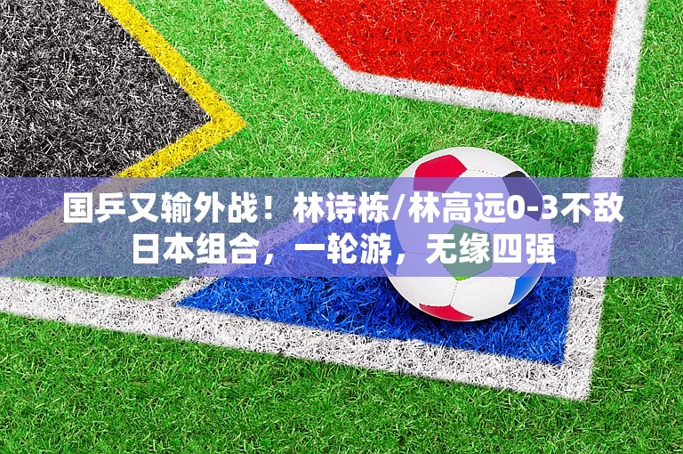 国乒又输外战！林诗栋/林高远0-3不敌日本组合，一轮游，无缘四强