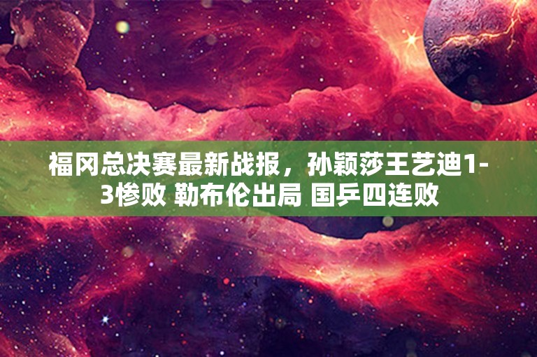 福冈总决赛最新战报，孙颖莎王艺迪1-3惨败 勒布伦出局 国乒四连败