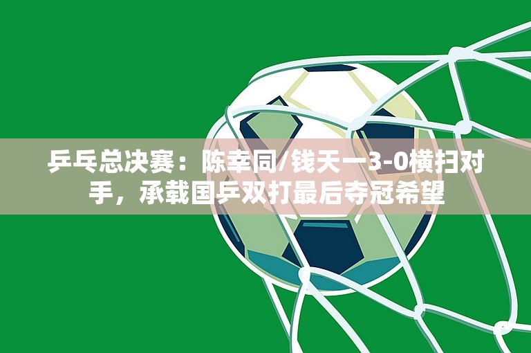 乒乓总决赛：陈幸同/钱天一3-0横扫对手，承载国乒双打最后夺冠希望