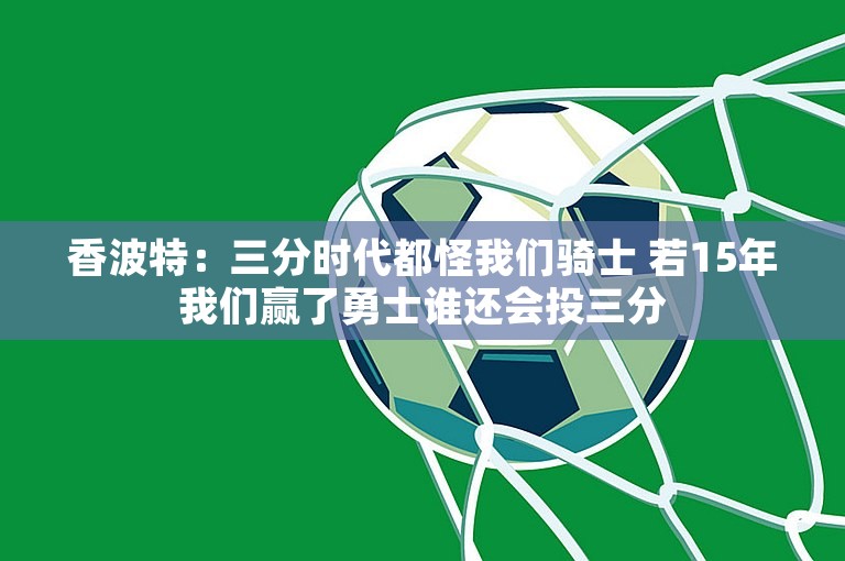 香波特：三分时代都怪我们骑士 若15年我们赢了勇士谁还会投三分