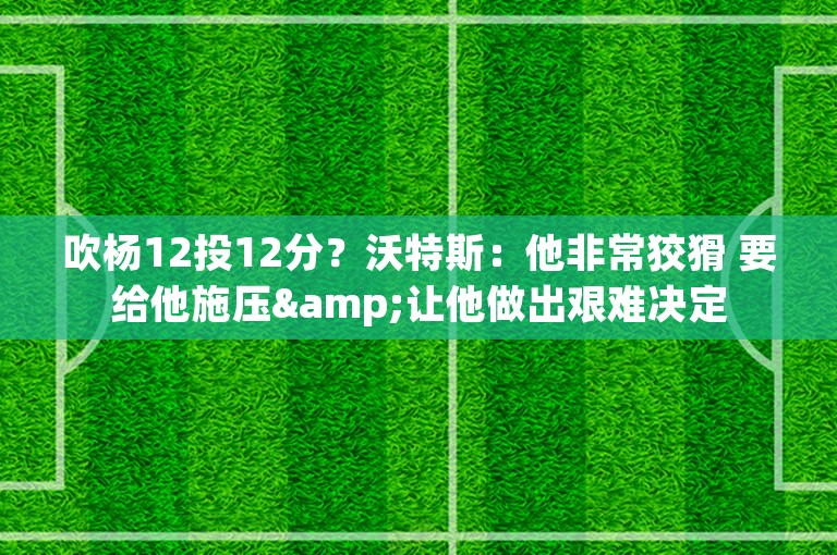 吹杨12投12分？沃特斯：他非常狡猾 要给他施压&让他做出艰难决定