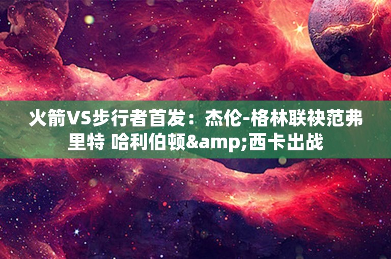 火箭VS步行者首发：杰伦-格林联袂范弗里特 哈利伯顿&西卡出战