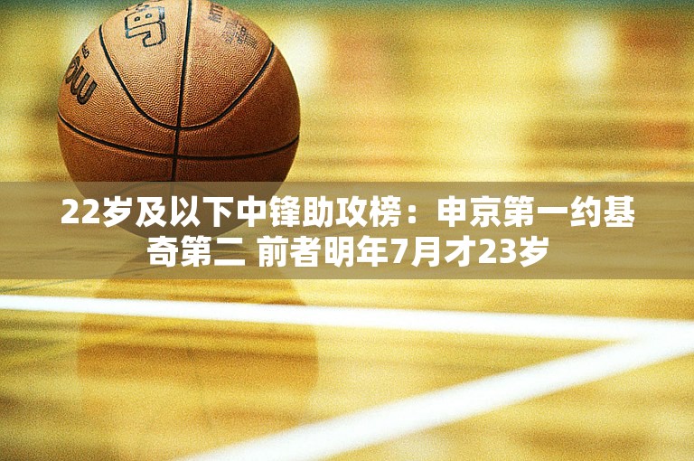 22岁及以下中锋助攻榜：申京第一约基奇第二 前者明年7月才23岁