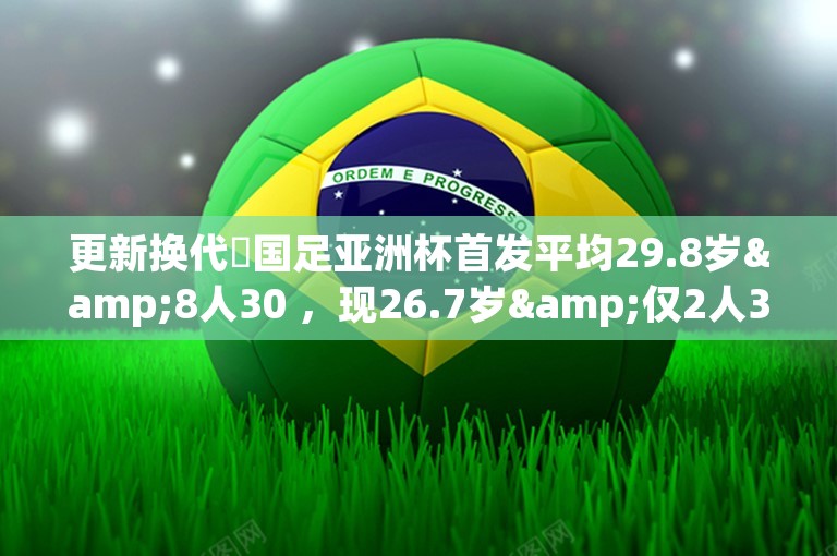 更新换代❗国足亚洲杯首发平均29.8岁&8人30 ，现26.7岁&仅2人30 