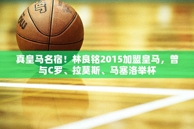 真皇马名宿！林良铭2015加盟皇马，曾与C罗、拉莫斯、马塞洛举杯