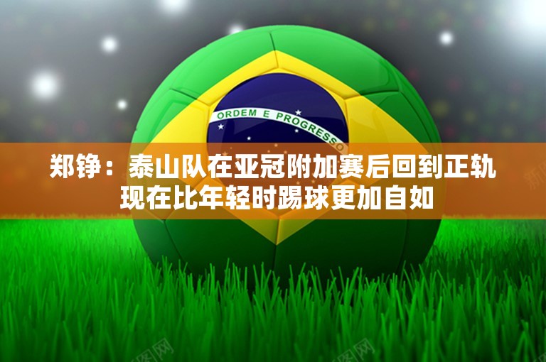 郑铮：泰山队在亚冠附加赛后回到正轨 现在比年轻时踢球更加自如