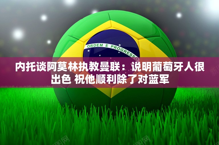 内托谈阿莫林执教曼联：说明葡萄牙人很出色 祝他顺利除了对蓝军