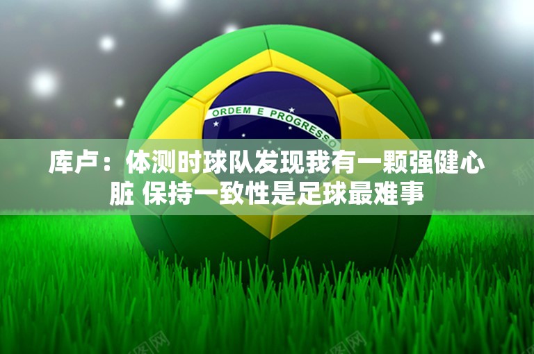 库卢：体测时球队发现我有一颗强健心脏 保持一致性是足球最难事