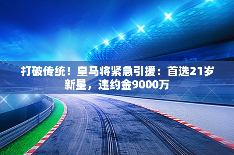 打破传统！皇马将紧急引援：首选21岁新星，违约金9000万