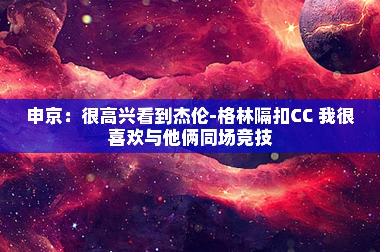 申京：很高兴看到杰伦-格林隔扣CC 我很喜欢与他俩同场竞技