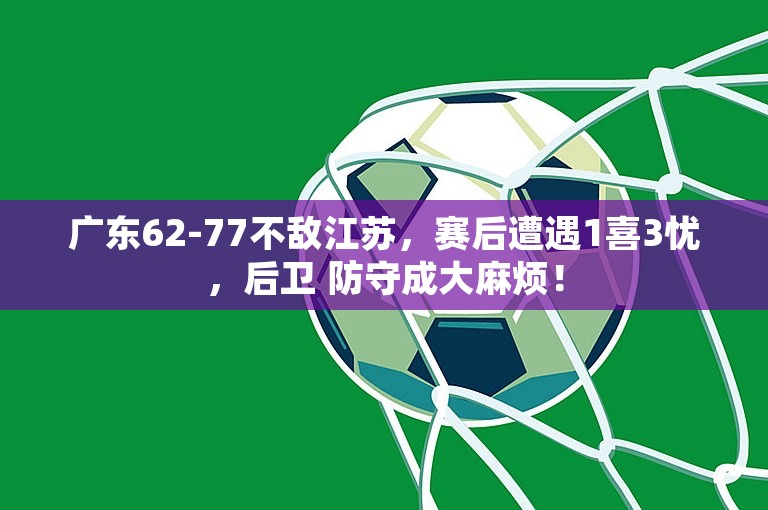 广东62-77不敌江苏，赛后遭遇1喜3忧，后卫 防守成大麻烦！