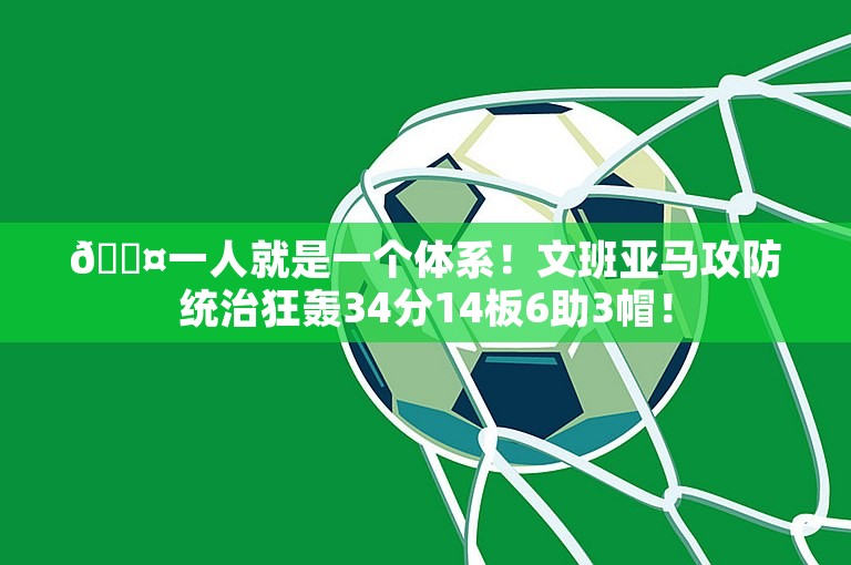 😤一人就是一个体系！文班亚马攻防统治狂轰34分14板6助3帽！