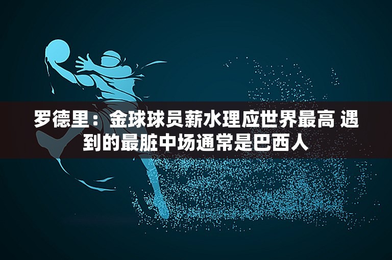 罗德里：金球球员薪水理应世界最高 遇到的最脏中场通常是巴西人