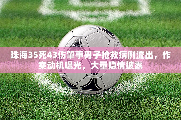 珠海35死43伤肇事男子抢救病例流出，作案动机曝光，大量隐情披露