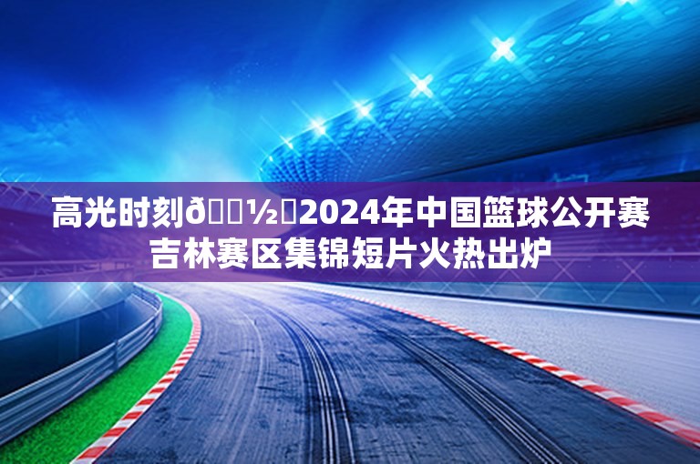 高光时刻📽️2024年中国篮球公开赛吉林赛区集锦短片火热出炉