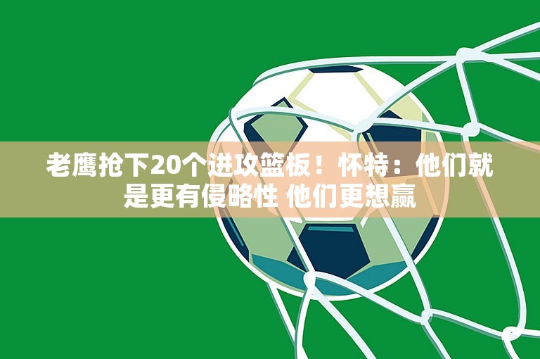 老鹰抢下20个进攻篮板！怀特：他们就是更有侵略性 他们更想赢