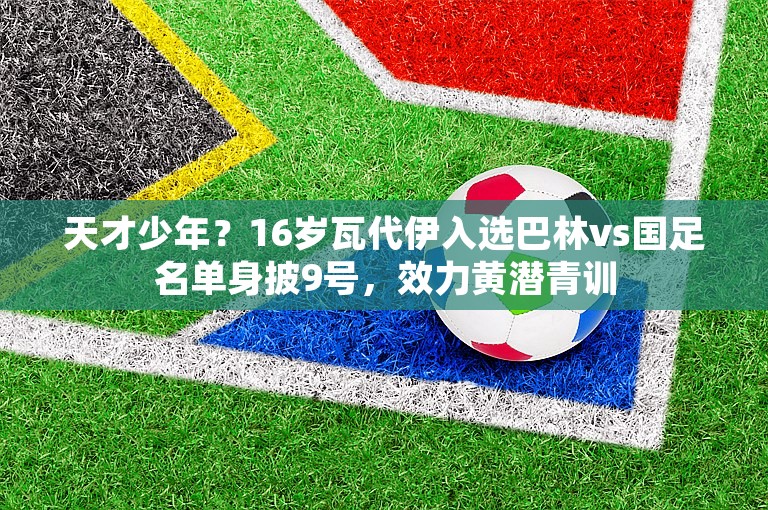 天才少年？16岁瓦代伊入选巴林vs国足名单身披9号，效力黄潜青训